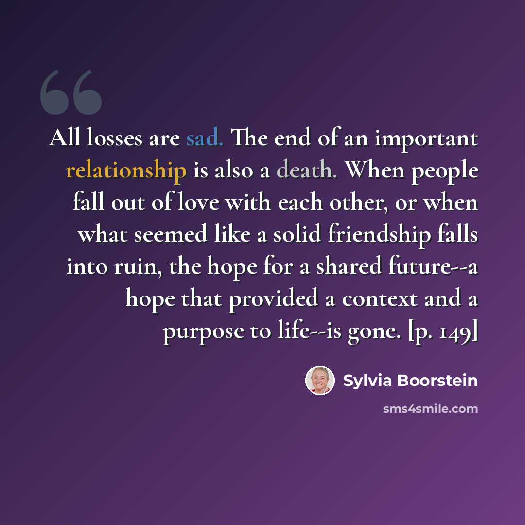 “All losses are sad. The end of an important relationship is also a death. When people fall out of love with each other, or when what seemed like a solid friendship falls into ruin, the hope for a shared future--a hope that provided a context and a purpose to life--is gone. [p. 149]” quote by Sylvia Boorstein