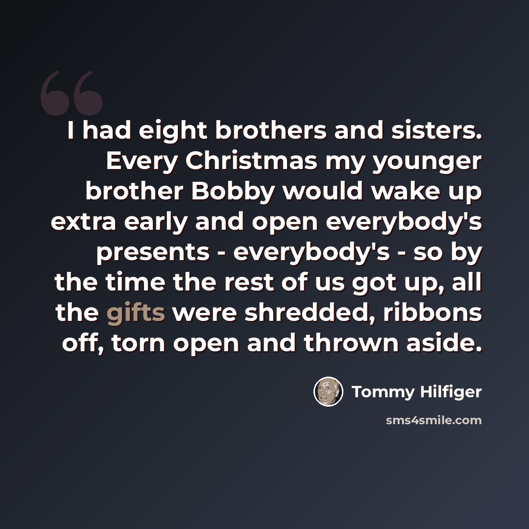 “I had eight brothers and sisters. Every Christmas my younger brother Bobby would wake up extra early and open everybody's presents - everybody's - so by the time the rest of us got up, all the gifts were shredded, ribbons off, torn open and thrown aside.” quote by Tommy Hilfiger