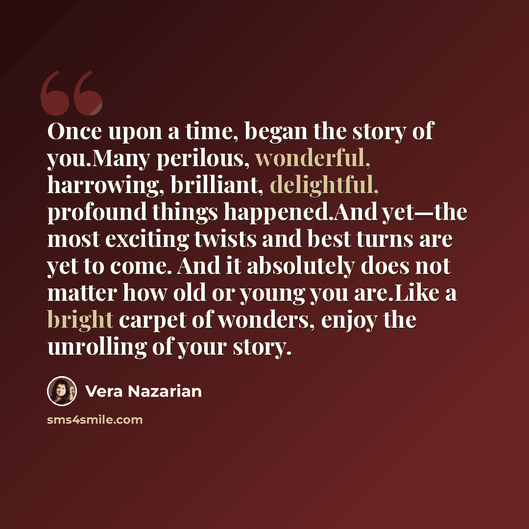 “Once upon a time, began the story of you.Many perilous, wonderful, harrowing, brilliant, delightful, profound things happened.And yet—the most exciting twists and best turns are yet to come. And it absolutely does not matter how old or young you are.Like a bright carpet of wonders, enjoy the…” quote by Vera Nazarian