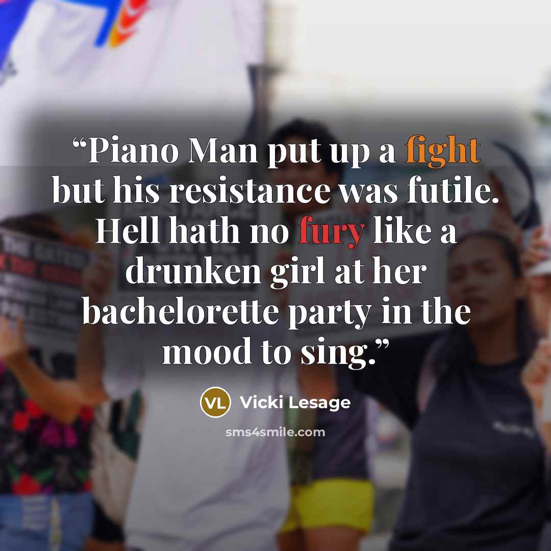 “Piano Man put up a fight but his resistance was futile. Hell hath no fury like a drunken girl at her bachelorette party in the mood to sing.” quote by Vicki Lesage