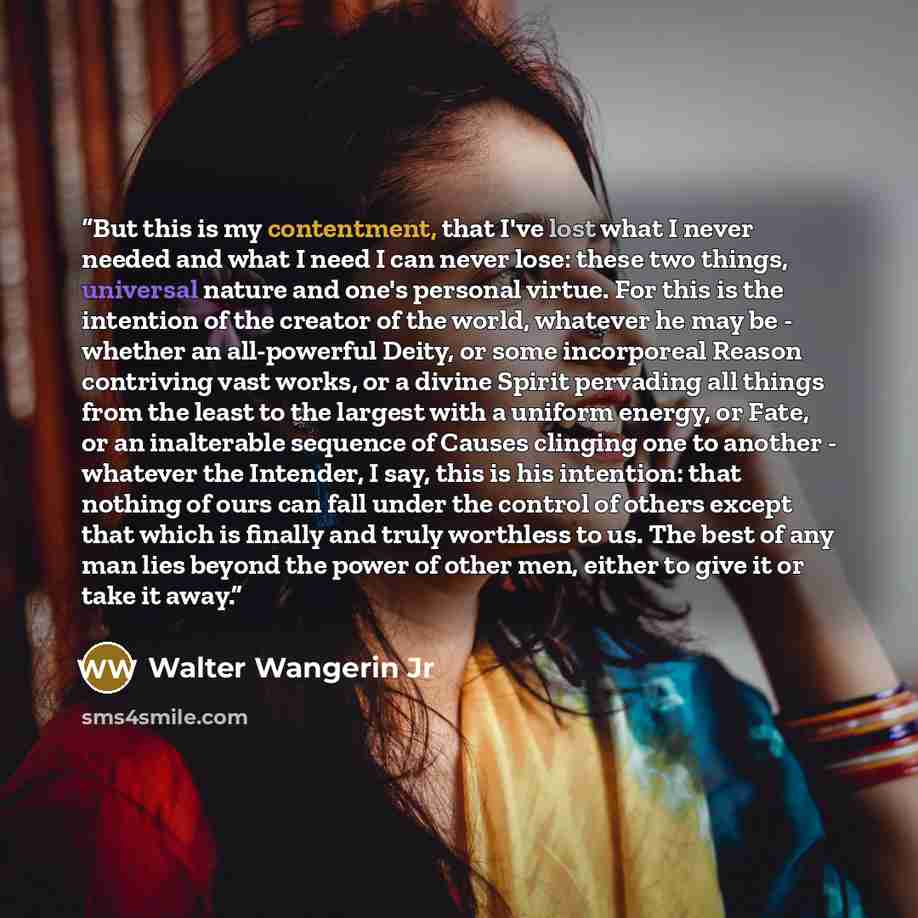 “But this is my contentment, that I've lost what I never needed and what I need I can never lose: these two things, universal nature and one's personal virtue. For this is the intention of the creator of the world, whatever he may be - whether an all-powerful Deity, or some incorporeal Reason…” quote by Walter Wangerin Jr