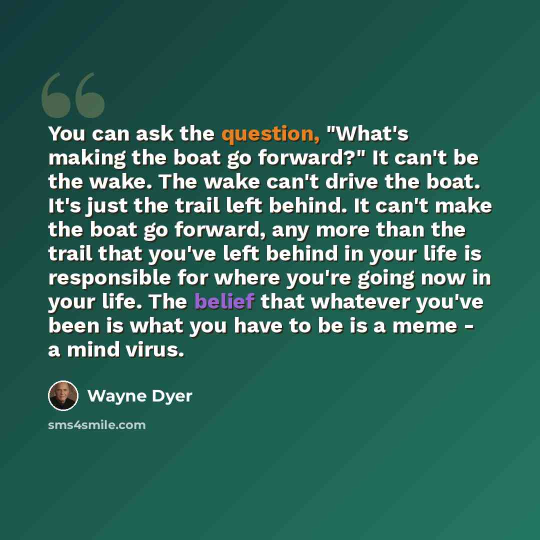 “You can ask the question, "What's making the boat go forward?" It can't be the wake. The wake can't drive the boat. It's just the trail left behind. It can't make the boat go forward, any more than the trail that you've left behind in your life is responsible for where you're going now in your…” quote by Wayne Dyer