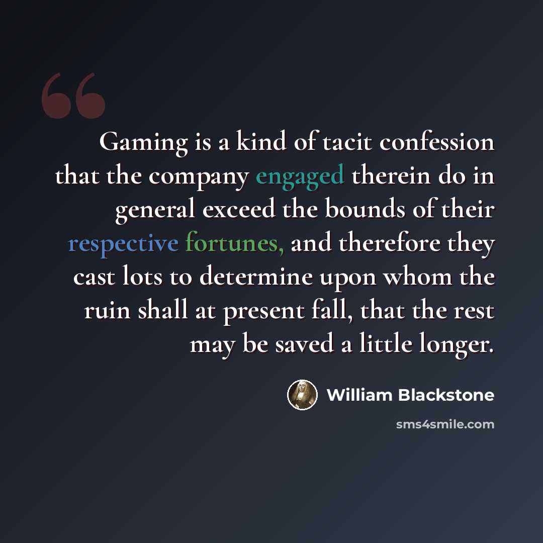 “Gaming is a kind of tacit confession that the company engaged therein do in general exceed the bounds of their respective fortunes, and therefore they cast lots to determine upon whom the ruin shall at present fall, that the rest may be saved a little longer.” quote by William Blackstone