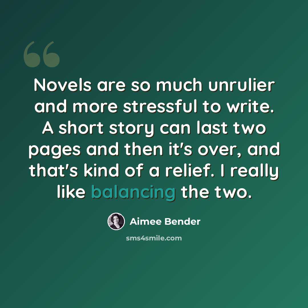 “Novels are so much unrulier and more stressful to write. A short story can last two pages and then it's over, and that's kind of a relief. I really like balancing the two.” quote by Aimee Bender