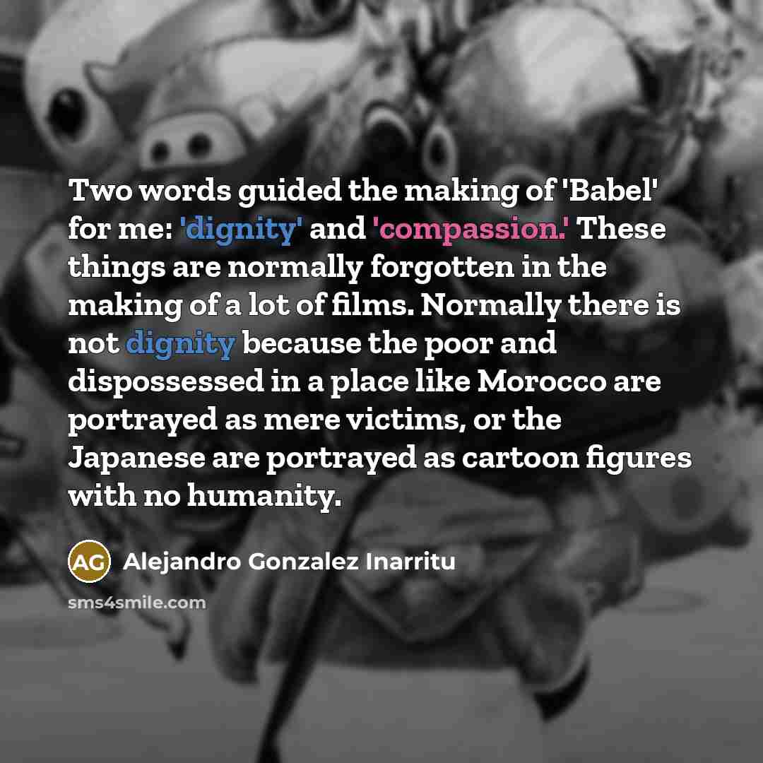 “Two words guided the making of 'Babel' for me: 'dignity' and 'compassion.' These things are normally forgotten in the making of a lot of films. Normally there is not dignity because the poor and dispossessed in a place like Morocco are portrayed as mere victims, or the Japanese are portrayed as…” quote by Alejandro Gonzalez Inarritu