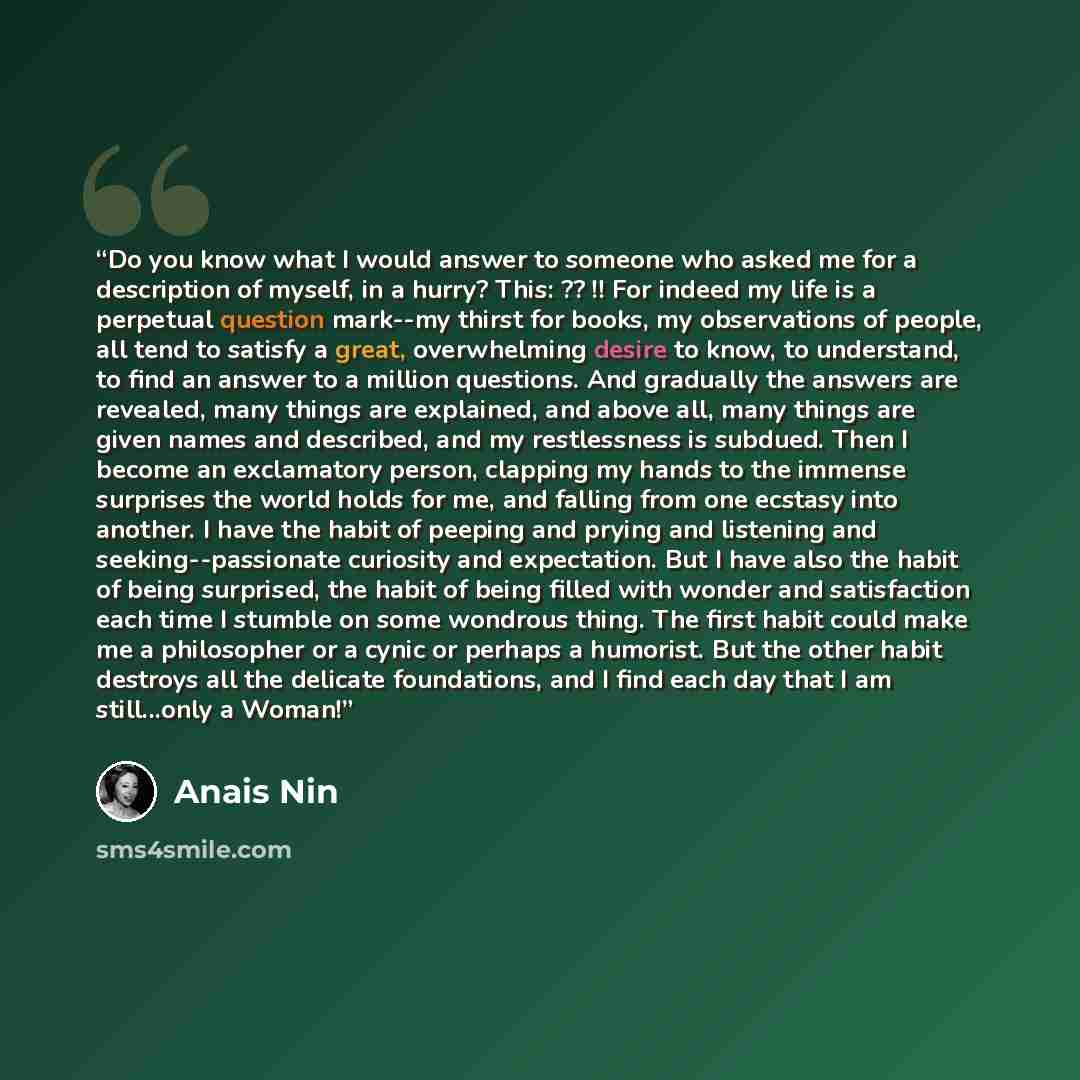 “Do you know what I would answer to someone who asked me for a description of myself, in a hurry? This: ?? !! For indeed my life is a perpetual question mark--my thirst for books, my observations of people, all tend to satisfy a great, overwhelming desire to know, to understand, to find an answer…” quote by Anaïs Nin