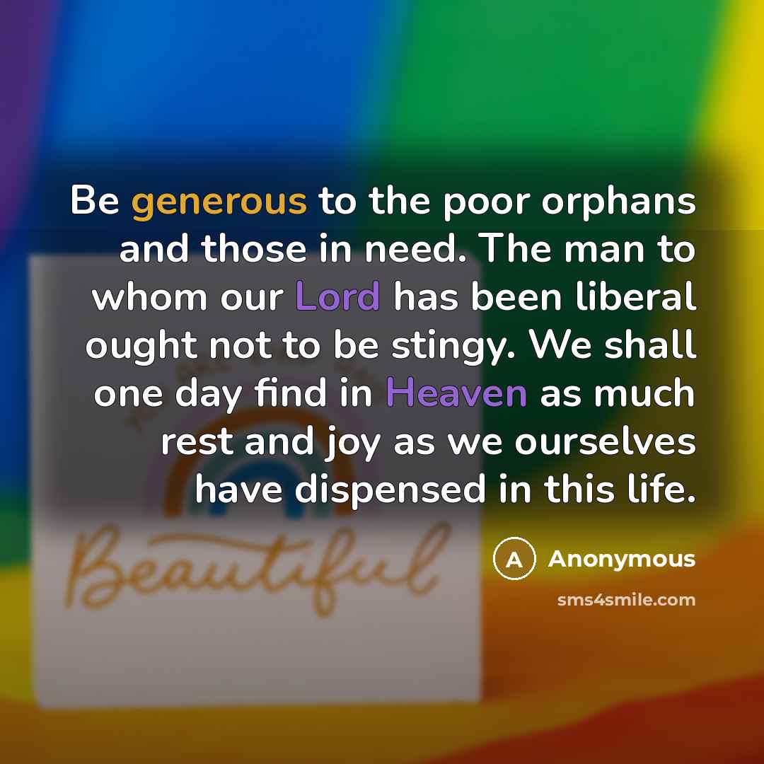 “Be generous to the poor orphans and those in need. The man to whom our Lord has been liberal ought not to be stingy. We shall one day find in Heaven as much rest and joy as we ourselves have dispensed in this life.” quote by Anonymous