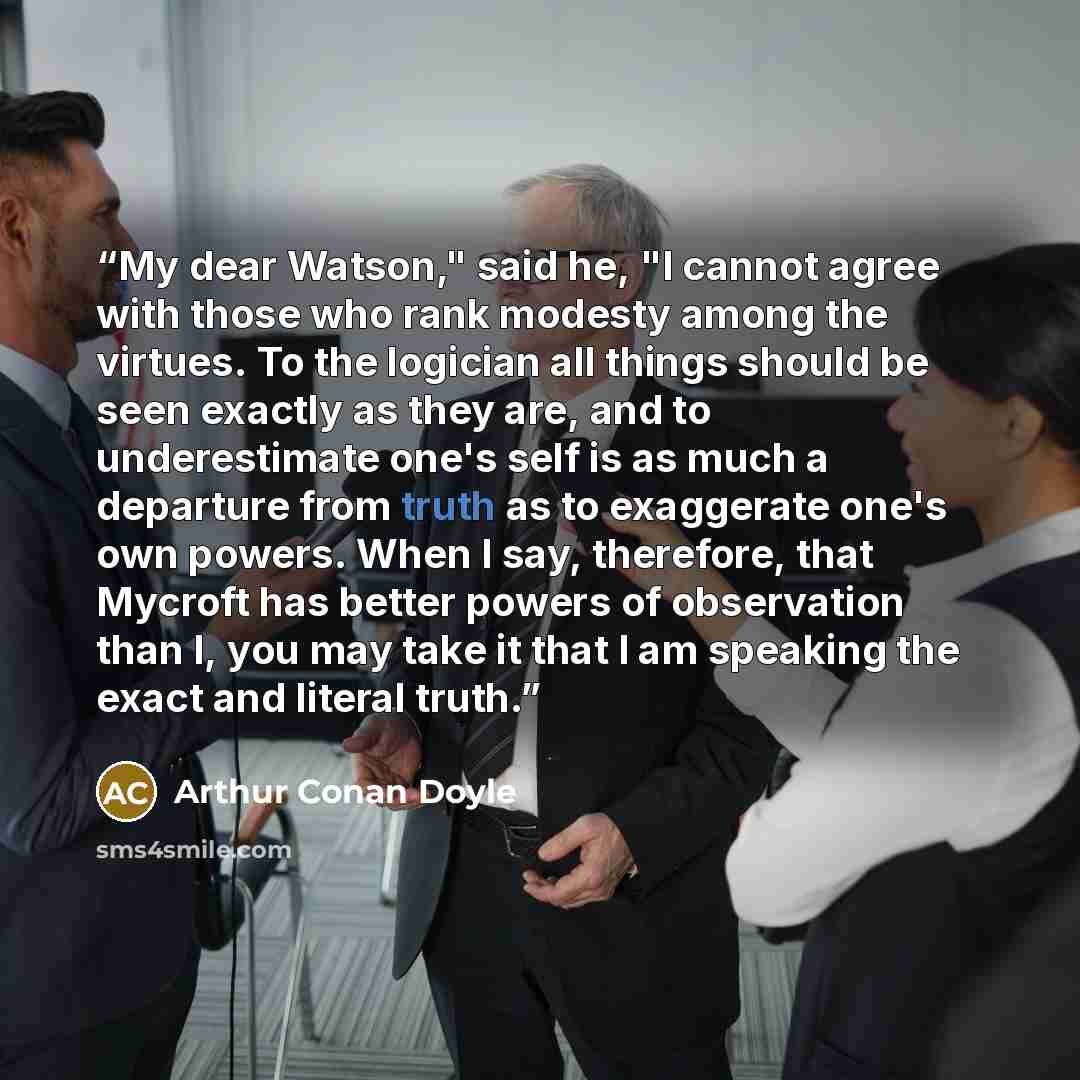 “My dear Watson," said he, "I cannot agree with those who rank modesty among the virtues. To the logician all things should be seen exactly as they are, and to underestimate one's self is as much a departure from truth as to exaggerate one's own powers. When I say, therefore, that Mycroft has…” quote by Arthur Conan Doyle