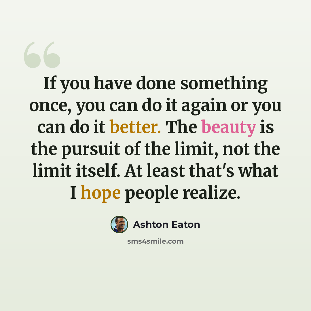 “If you have done something once, you can do it again or you can do it better. The beauty is the pursuit of the limit, not the limit itself. At least that's what I hope people realize.” quote by Ashton Eaton