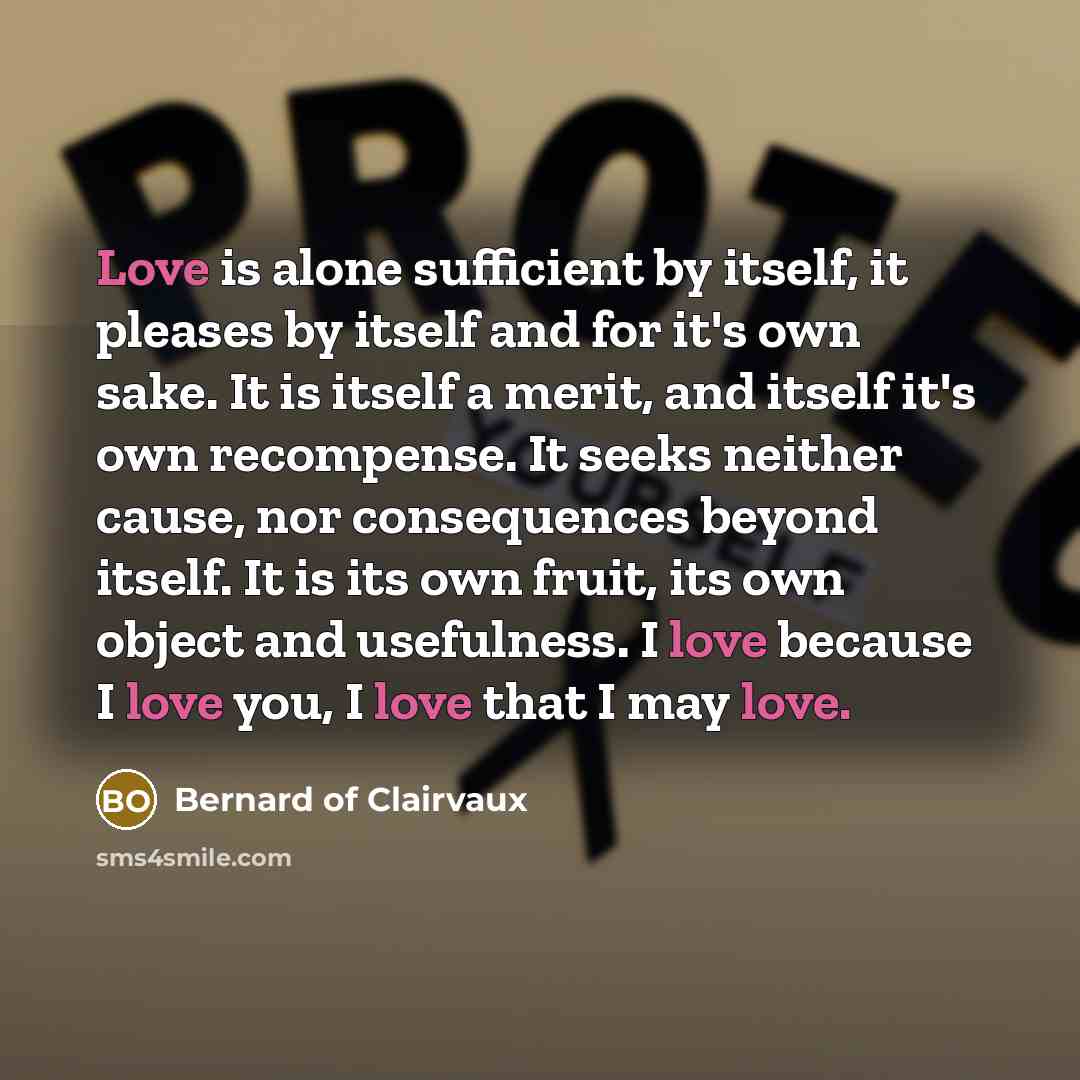 “Love is alone sufficient by itself, it pleases by itself and for it's own sake. It is itself a merit, and itself it's own recompense. It seeks neither cause, nor consequences beyond itself. It is its own fruit, its own object and usefulness. I love because I love you, I love that I may love.” quote by Bernard of Clairvaux