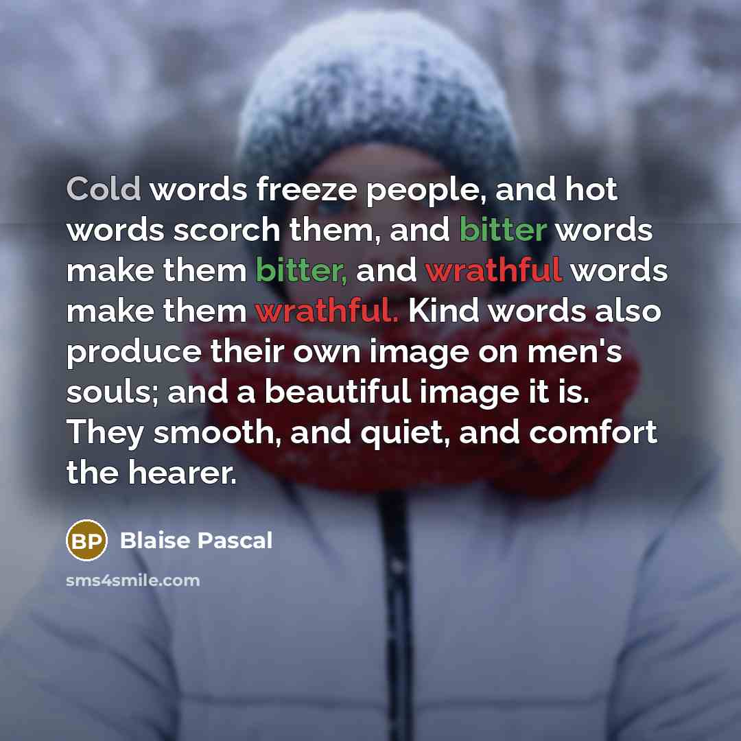 “Cold words freeze people, and hot words scorch them, and bitter words make them bitter, and wrathful words make them wrathful. Kind words also produce their own image on men's souls; and a beautiful image it is. They smooth, and quiet, and comfort the hearer.” quote by Blaise Pascal
