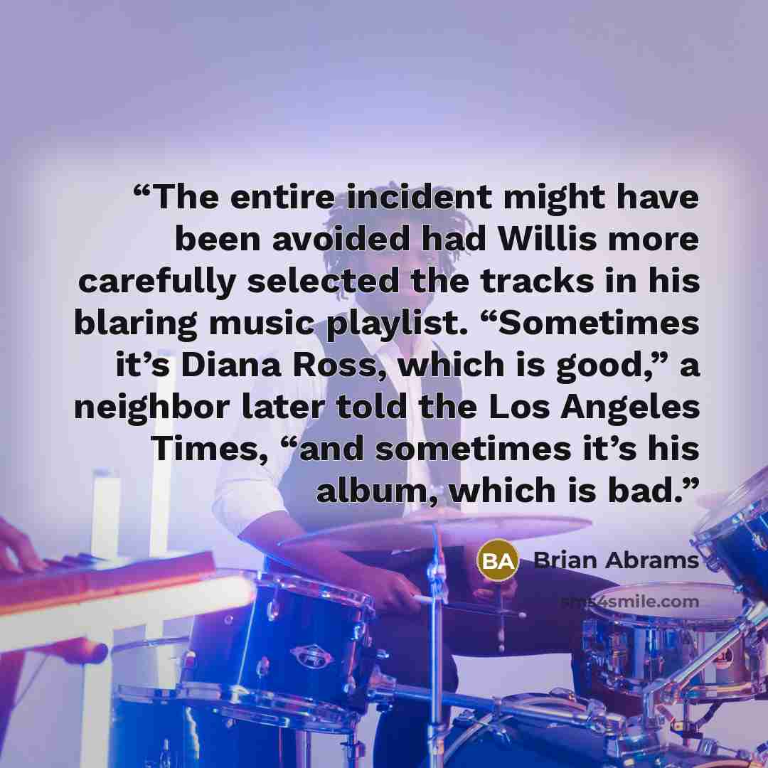 “The entire incident might have been avoided had Willis more carefully selected the tracks in his blaring music playlist. “Sometimes it’s Diana Ross, which is good,” a neighbor later told the Los Angeles Times, “and sometimes it’s his album, which is bad.” quote by Brian Abrams