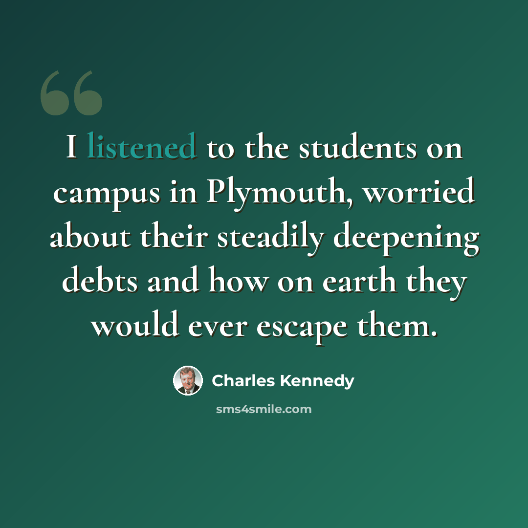 “I listened to the students on campus in Plymouth, worried about their steadily deepening debts and how on earth they would ever escape them.” quote by Charles Kennedy