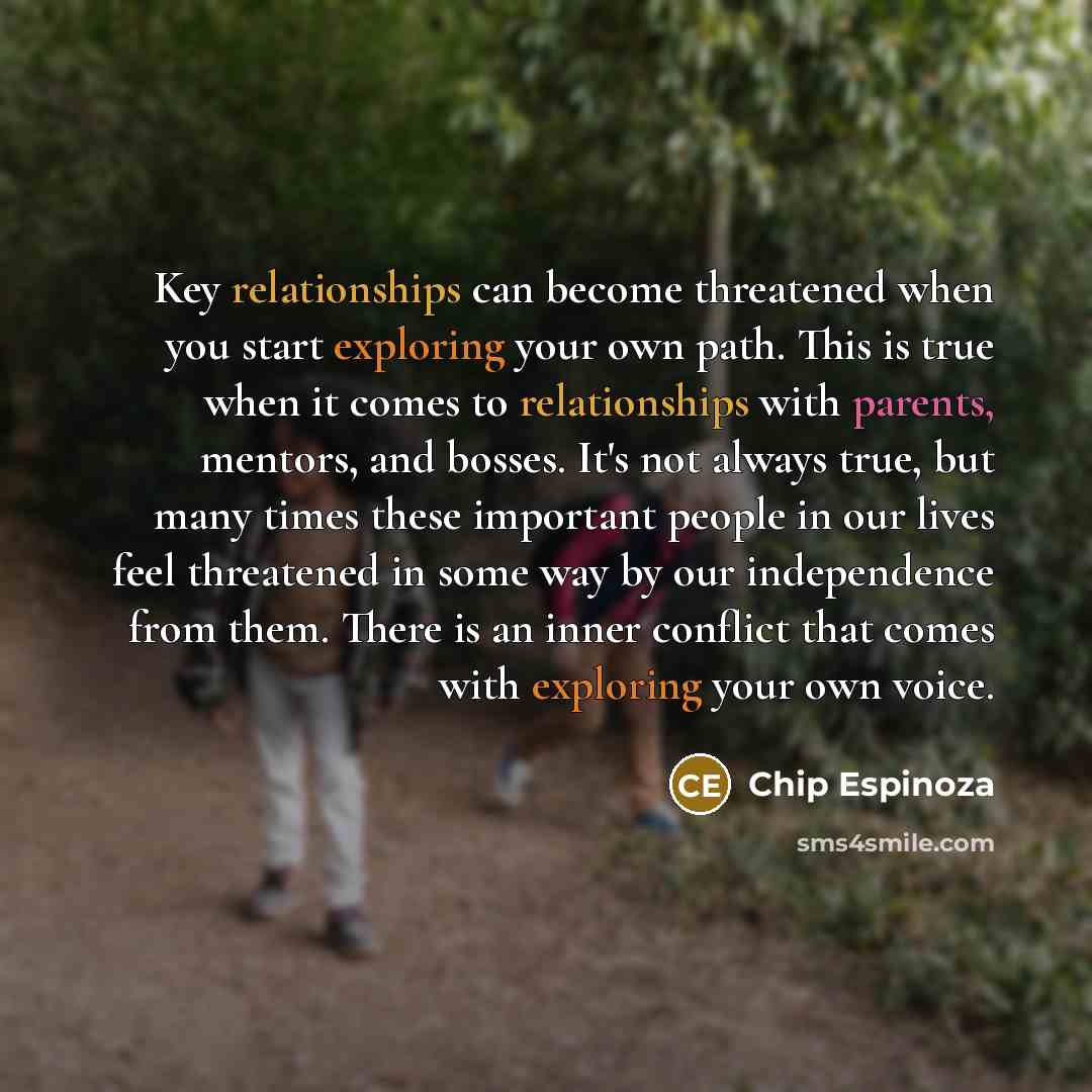 “Key relationships can become threatened when you start exploring your own path. This is true when it comes to relationships with parents, mentors, and bosses. It's not always true, but many times these important people in our lives feel threatened in some way by our independence from them. There…” quote by Chip Espinoza