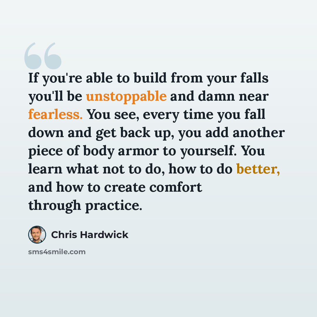 “If you're able to build from your falls you'll be unstoppable and damn near fearless. You see, every time you fall down and get back up, you add another piece of body armor to yourself. You learn what not to do, how to do better, and how to create comfort through practice.” quote by Chris Hardwick