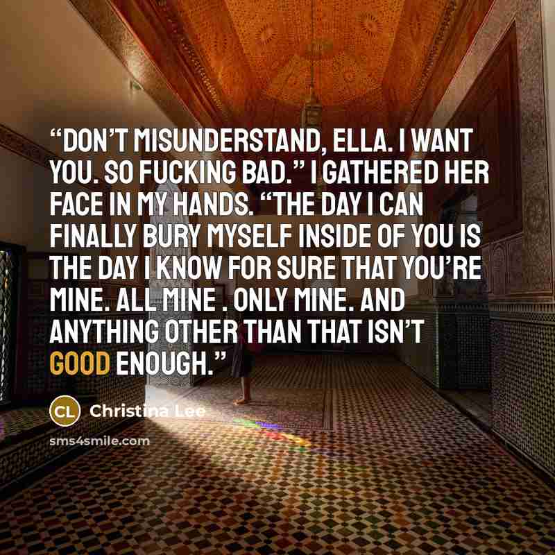 “Don’t misunderstand, Ella. I want you. So fucking bad.” I gathered her face in my hands. “The day I can finally bury myself inside of you is the day I know for sure that you’re mine. All mine . Only mine. And anything other than that isn’t good enough.” quote by Christina Lee