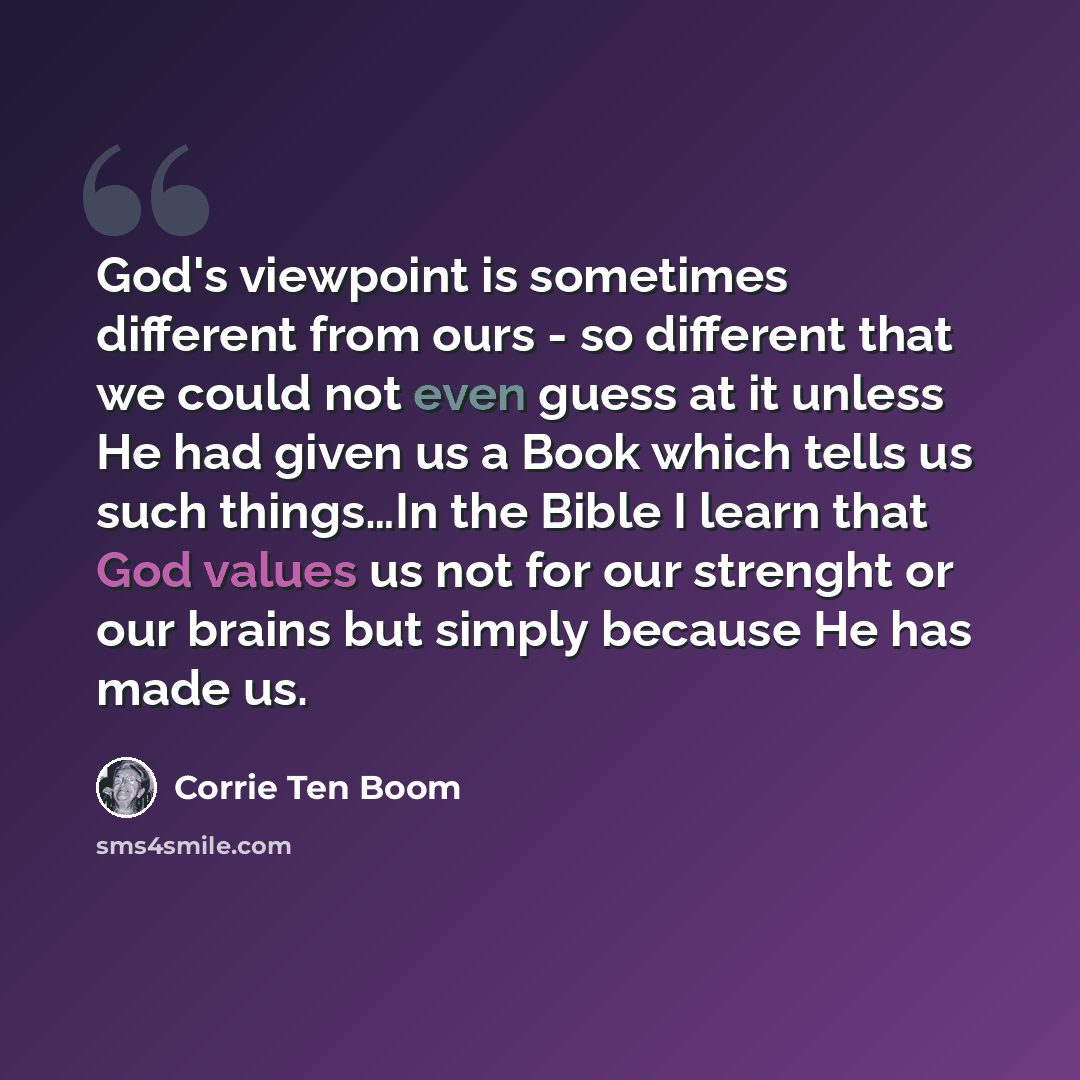 “God's viewpoint is sometimes different from ours - so different that we could not even guess at it unless He had given us a Book which tells us such things…In the Bible I learn that God values us not for our strenght or our brains but simply because He has made us.” quote by Corrie Ten Boom