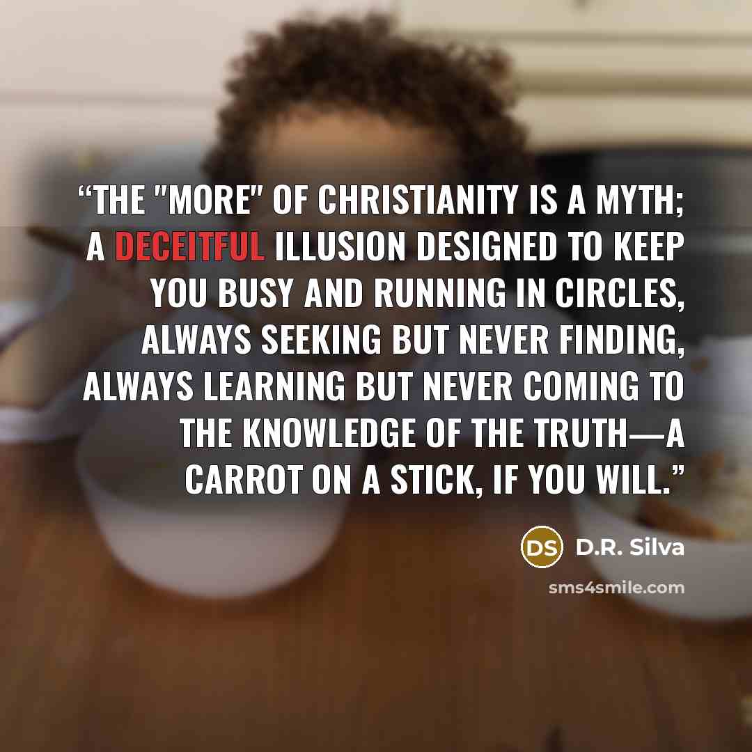 “The "more" of Christianity is a myth; a deceitful illusion designed to keep you busy and running in circles, always seeking but never finding, always learning but never coming to the knowledge of the Truth—a carrot on a stick, if you will.” quote by D.R. Silva