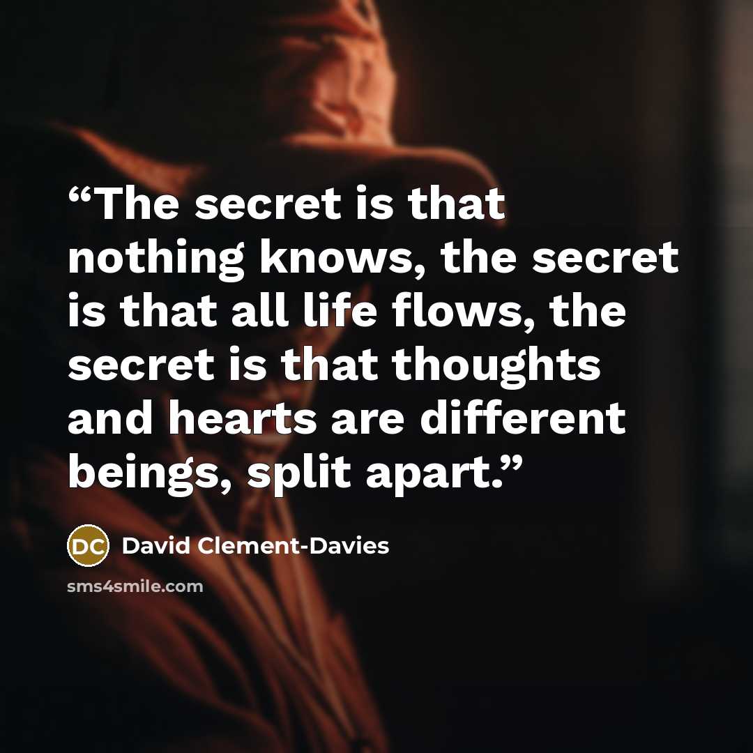 “The secret is that nothing knows, the secret is that all life flows, the secret is that thoughts and hearts are different beings, split apart.” quote by David Clement-Davies