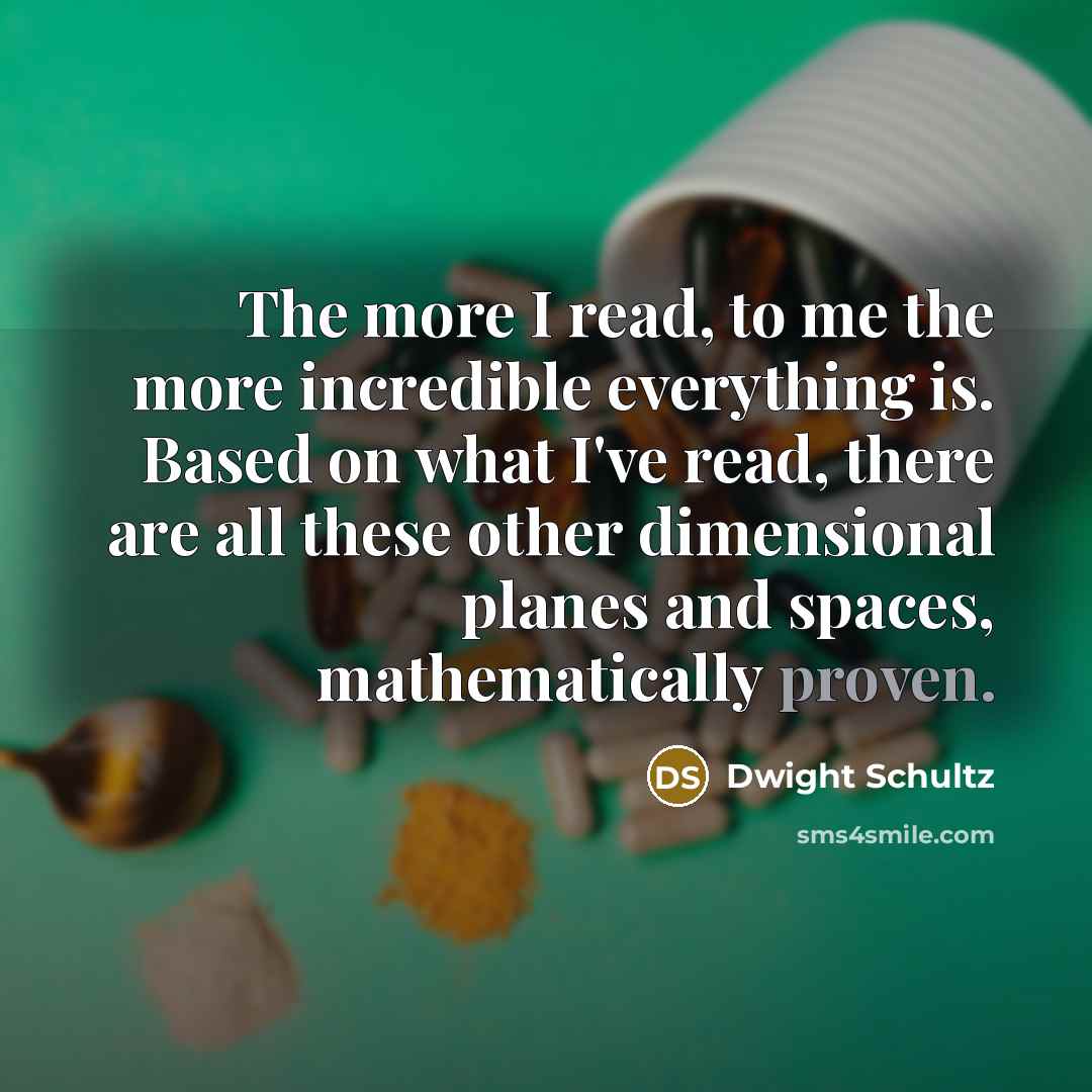 “The more I read, to me the more incredible everything is. Based on what I've read, there are all these other dimensional planes and spaces, mathematically proven.” quote by Dwight Schultz