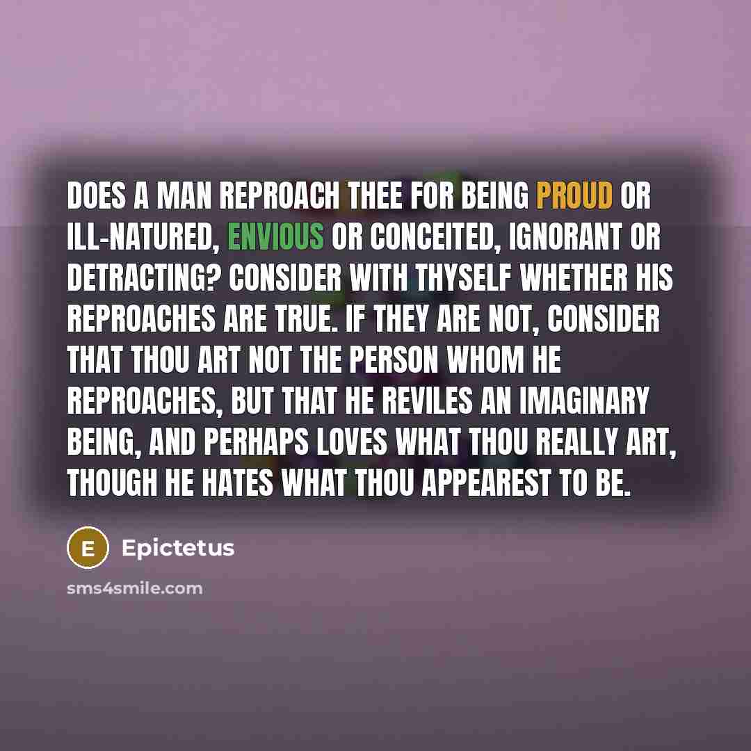 “Does a man reproach thee for being proud or ill-natured, envious or conceited, ignorant or detracting? Consider with thyself whether his reproaches are true. If they are not, consider that thou art not the person whom he reproaches, but that he reviles an imaginary being, and perhaps loves what…” quote by Epictetus