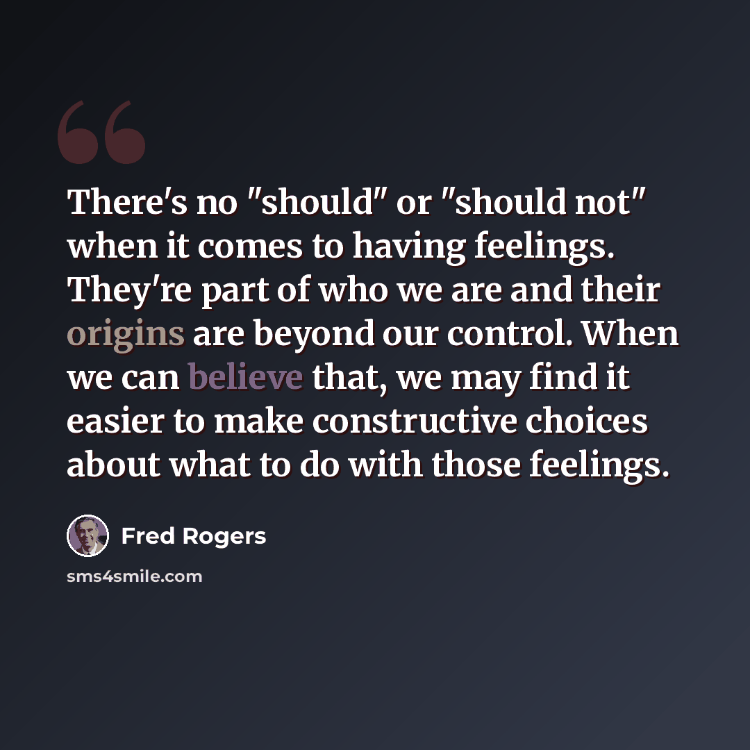 “There's no "should" or "should not" when it comes to having feelings. They're part of who we are and their origins are beyond our control. When we can believe that, we may find it easier to make constructive choices about what to do with those feelings.” quote by Fred Rogers