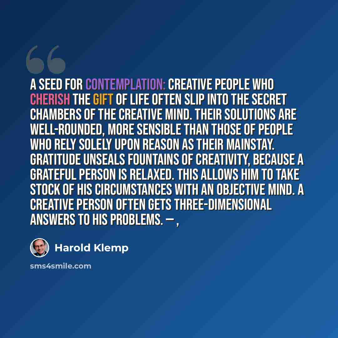 “A Seed for Contemplation: Creative people who cherish the gift of life often slip into the secret chambers of the creative mind. Their solutions are well-rounded, more sensible than those of people who rely solely upon reason as their mainstay. Gratitude unseals fountains of creativity, because a…” quote by Harold Klemp
