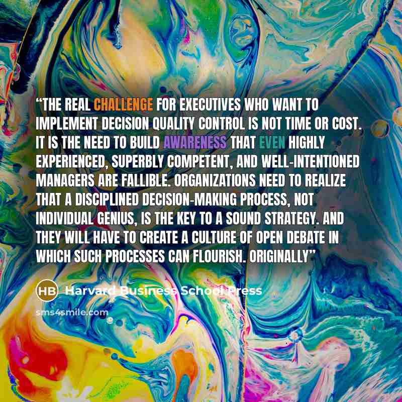“The real challenge for executives who want to implement decision quality control is not time or cost. It is the need to build awareness that even highly experienced, superbly competent, and well-intentioned managers are fallible. Organizations need to realize that a disciplined decision-making…” quote by Harvard Business School Press