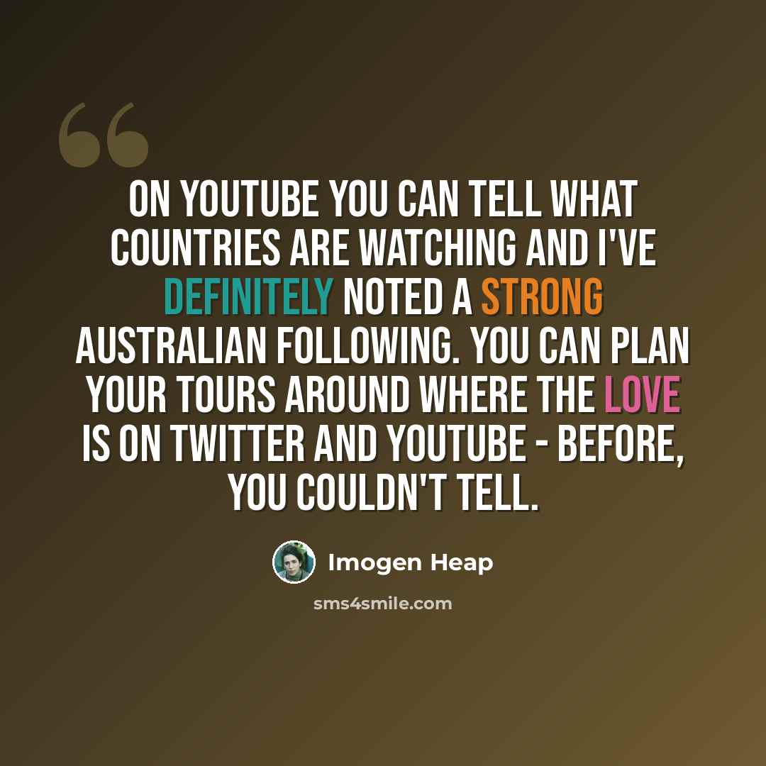 “On YouTube you can tell what countries are watching and I've definitely noted a strong Australian following. You can plan your tours around where the love is on Twitter and YouTube - before, you couldn't tell.” quote by Imogen Heap