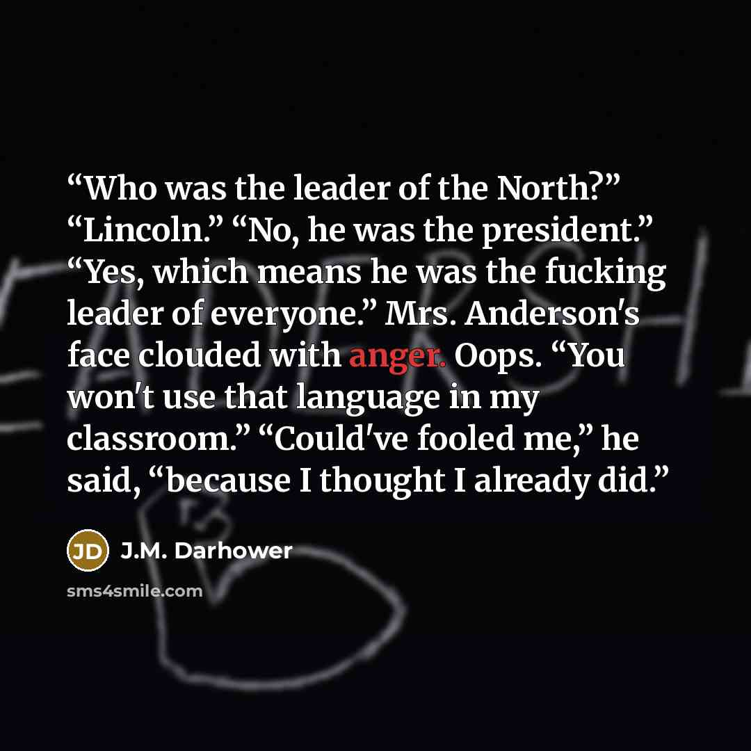 “Who was the leader of the North?” “Lincoln.” “No, he was the president.” “Yes, which means he was the fucking leader of everyone.” Mrs. Anderson's face clouded with anger. Oops. “You won't use that language in my classroom.” “Could've fooled me,” he said, “because I thought I already did.” quote by J.M. Darhower