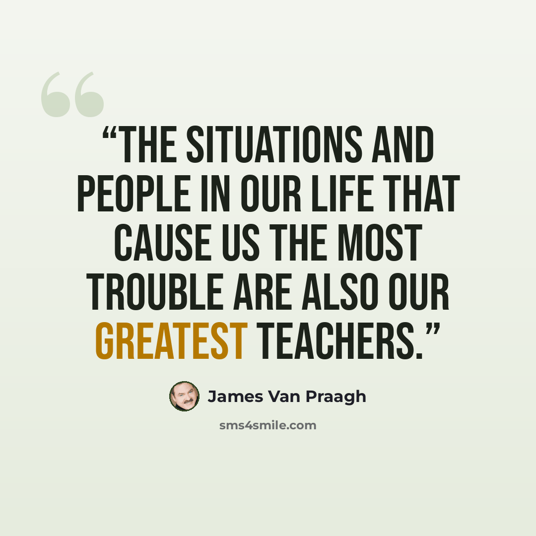 “The situations and people in our life that cause us the most trouble are also our greatest teachers.” quote by James Van Praagh