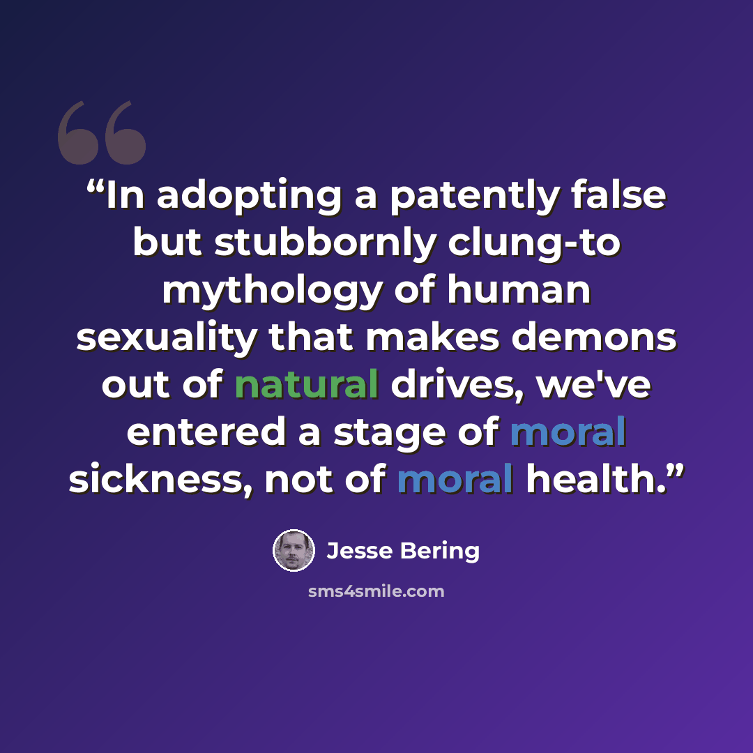 “In adopting a patently false but stubbornly clung-to mythology of human sexuality that makes demons out of natural drives, we've entered a stage of moral sickness, not of moral health.” quote by Jesse Bering