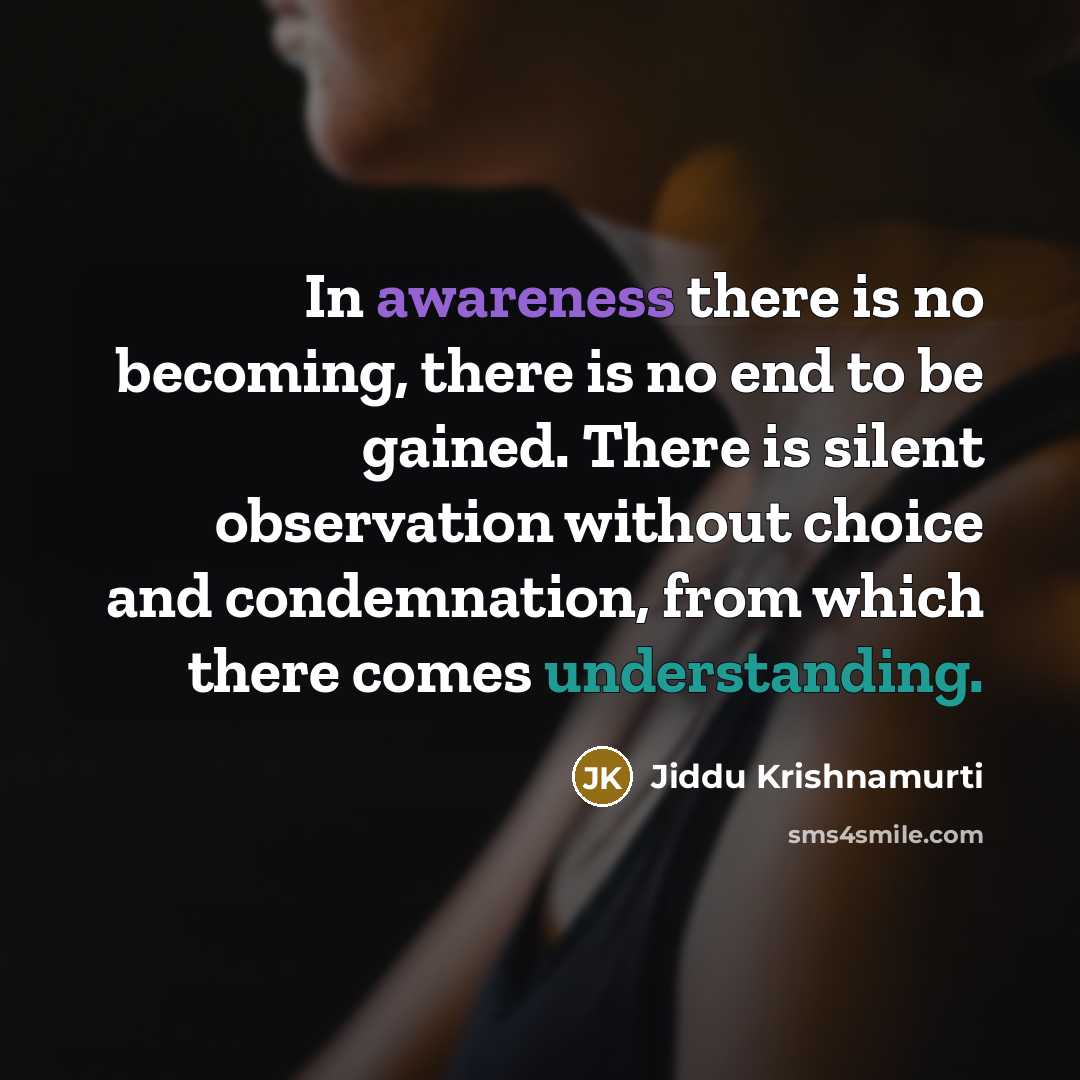 “In awareness there is no becoming, there is no end to be gained. There is silent observation without choice and condemnation, from which there comes understanding.” quote by Jiddu Krishnamurti