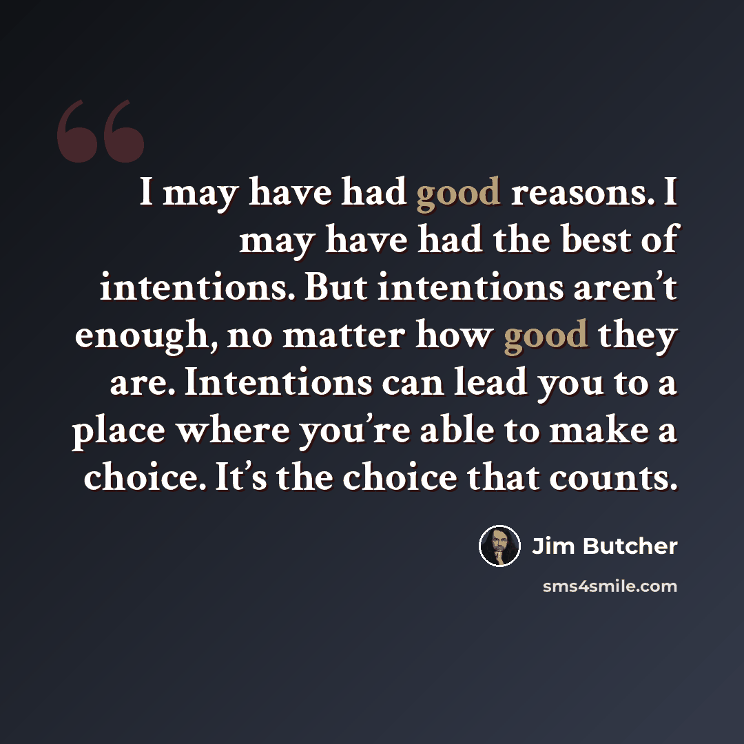 “I may have had good reasons. I may have had the best of intentions. But intentions aren’t enough, no matter how good they are. Intentions can lead you to a place where you’re able to make a choice. It’s the choice that counts.” quote by Jim Butcher