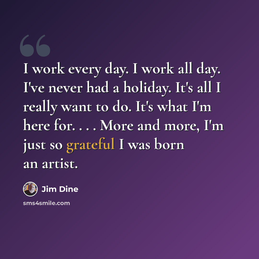 “I work every day. I work all day. I've never had a holiday. It's all I really want to do. It's what I'm here for. . . . More and more, I'm just so grateful I was born an artist.” quote by Jim Dine