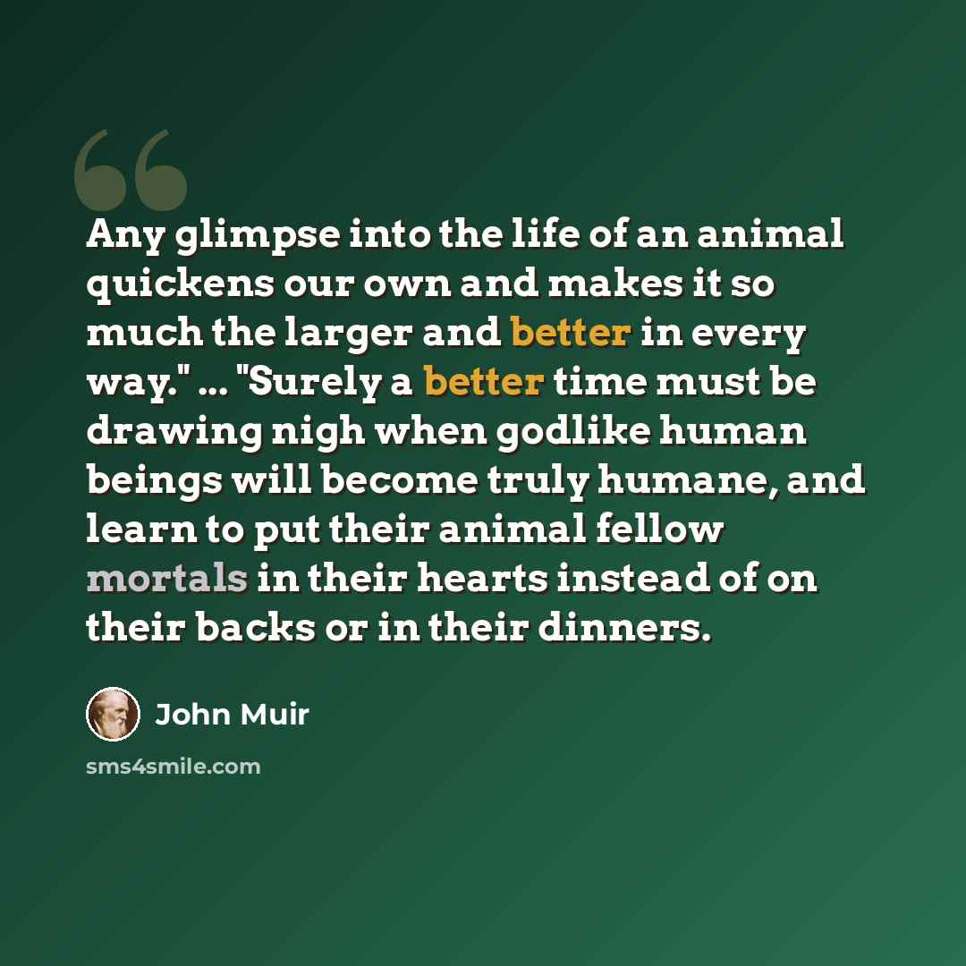 “Any glimpse into the life of an animal quickens our own and makes it so much the larger and better in every way." ... "Surely a better time must be drawing nigh when godlike human beings will become truly humane, and learn to put their animal fellow mortals in their hearts instead of on their…” quote by John Muir