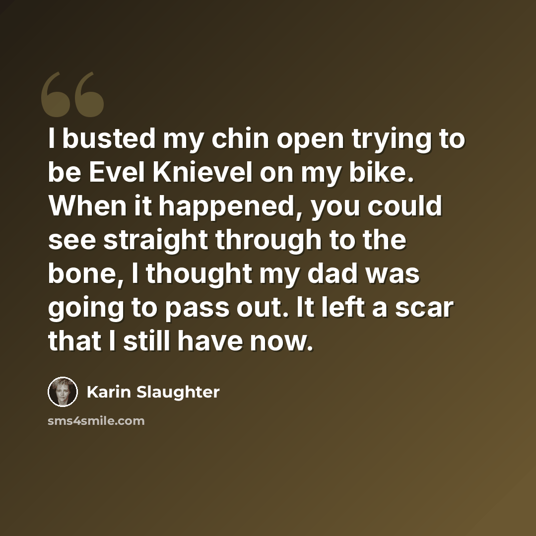 “I busted my chin open trying to be Evel Knievel on my bike. When it happened, you could see straight through to the bone, I thought my dad was going to pass out. It left a scar that I still have now.” quote by Karin Slaughter