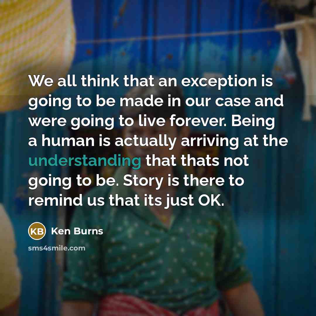 “We all think that an exception is going to be made in our case and were going to live forever. Being a human is actually arriving at the understanding that thats not going to be. Story is there to remind us that its just OK.” quote by Ken Burns