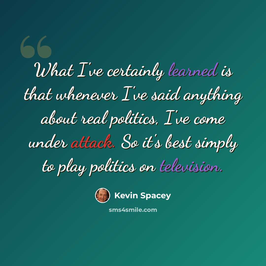 “What I've certainly learned is that whenever I've said anything about real politics, I've come under attack. So it's best simply to play politics on television.” quote by Kevin Spacey