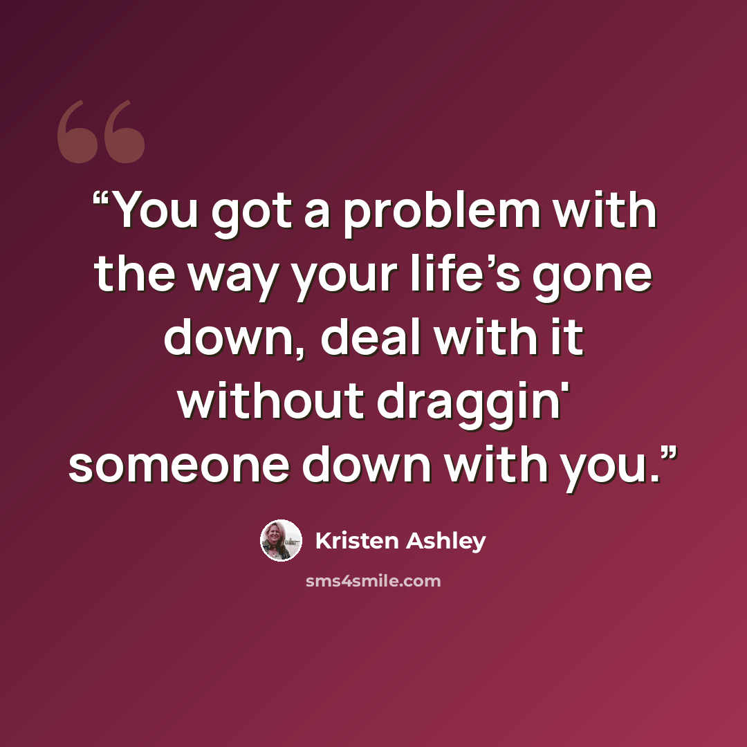 “You got a problem with the way your life's gone down, deal with it without draggin' someone down with you.” quote by Kristen Ashley