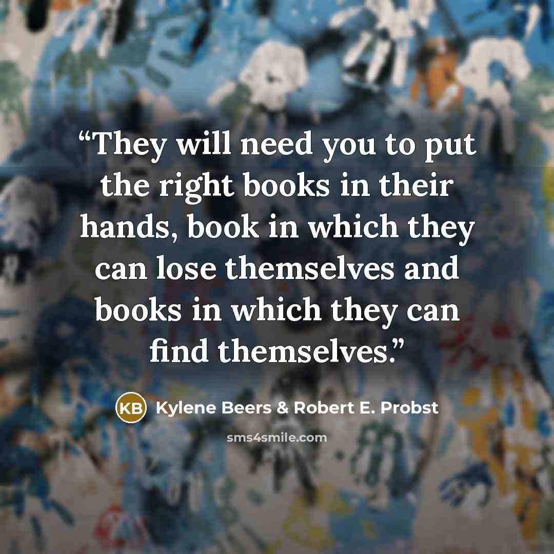 “They will need you to put the right books in their hands, book in which they can lose themselves and books in which they can find themselves.” quote by Kylene Beers & Robert E. Probst