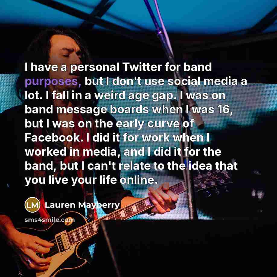 “I have a personal Twitter for band purposes, but I don't use social media a lot. I fall in a weird age gap. I was on band message boards when I was 16, but I was on the early curve of Facebook. I did it for work when I worked in media, and I did it for the band, but I can't relate to the idea that…” quote by Lauren Mayberry