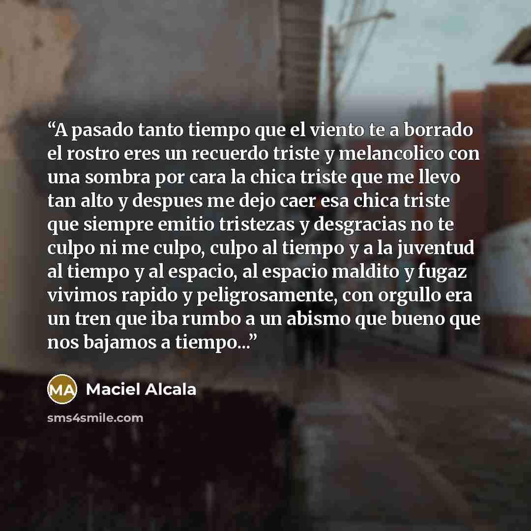 “A pasado tanto tiempo que el viento te a borrado el rostro eres un recuerdo triste y melancolico con una sombra por cara la chica triste que me llevo tan alto y despues me dejo caer esa chica triste que siempre emitio tristezas y desgracias no te culpo ni me culpo, culpo al tiempo y a la juventud…” quote by Maciel Alcala