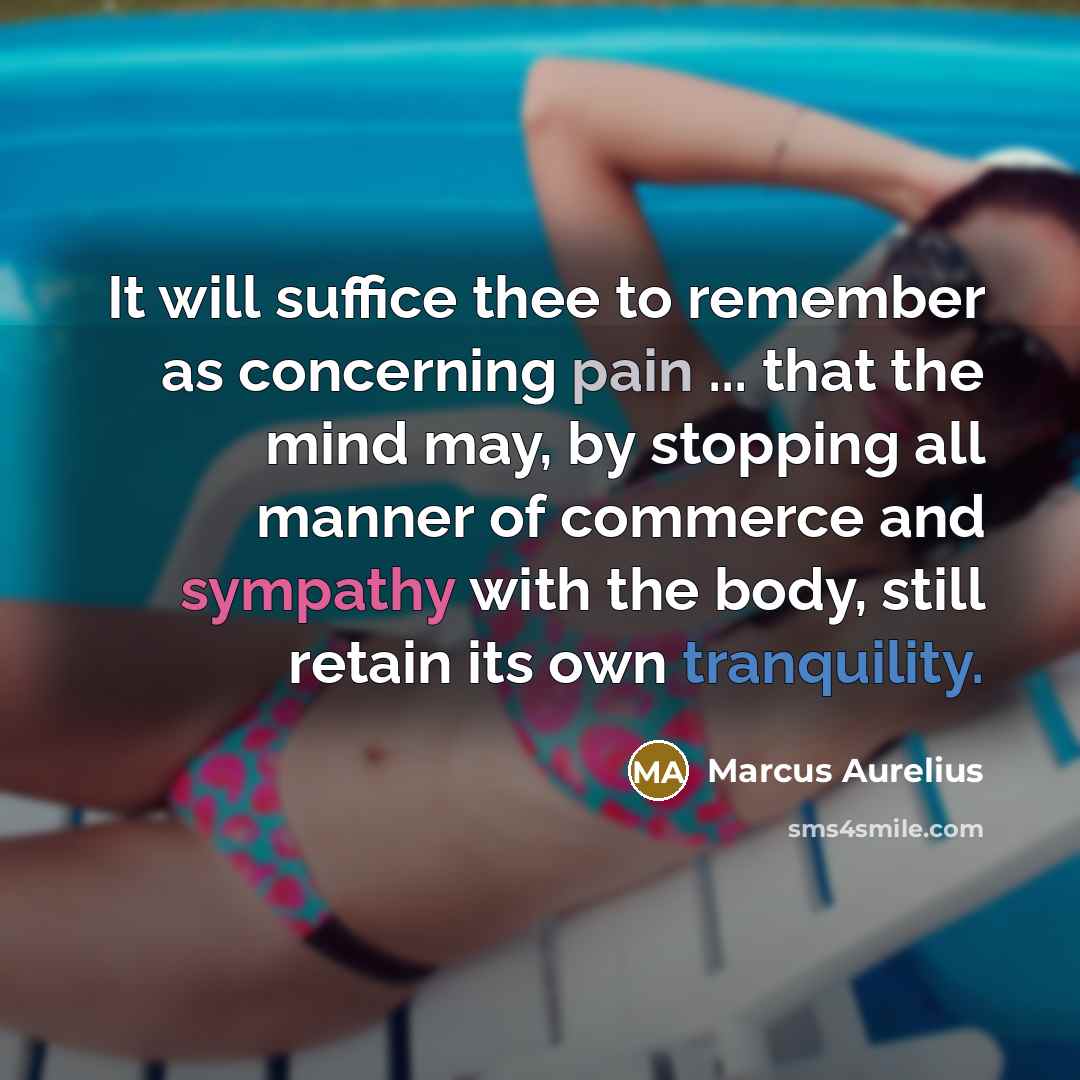 “It will suffice thee to remember as concerning pain ... that the mind may, by stopping all manner of commerce and sympathy with the body, still retain its own tranquility.” quote by Marcus Aurelius