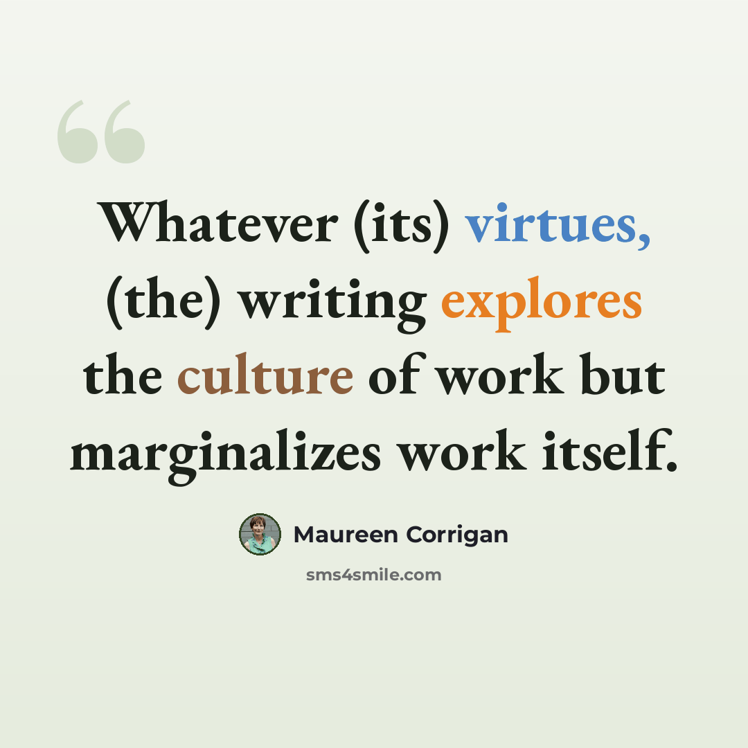 “Whatever (its) virtues, (the) writing explores the culture of work but marginalizes work itself.” quote by Maureen Corrigan