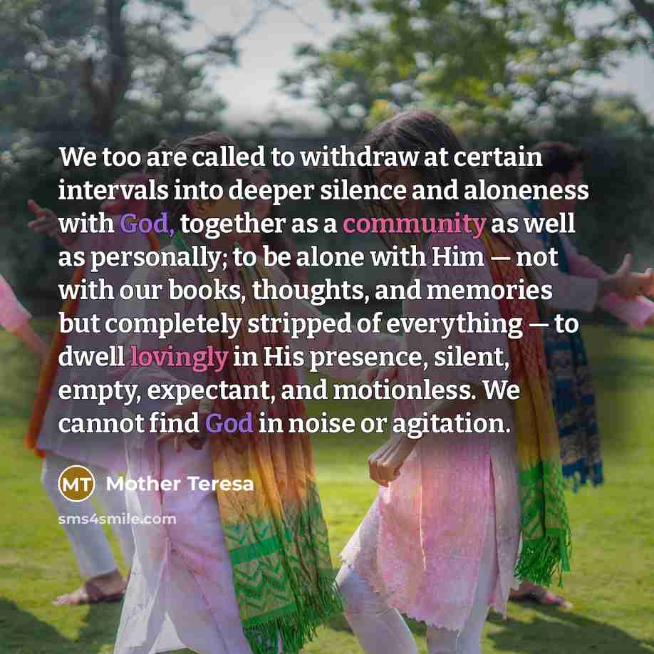 “We too are called to withdraw at certain intervals into deeper silence and aloneness with God, together as a community as well as personally; to be alone with Him — not with our books, thoughts, and memories but completely stripped of everything — to dwell lovingly in His presence, silent, empty…” quote by Mother Teresa
