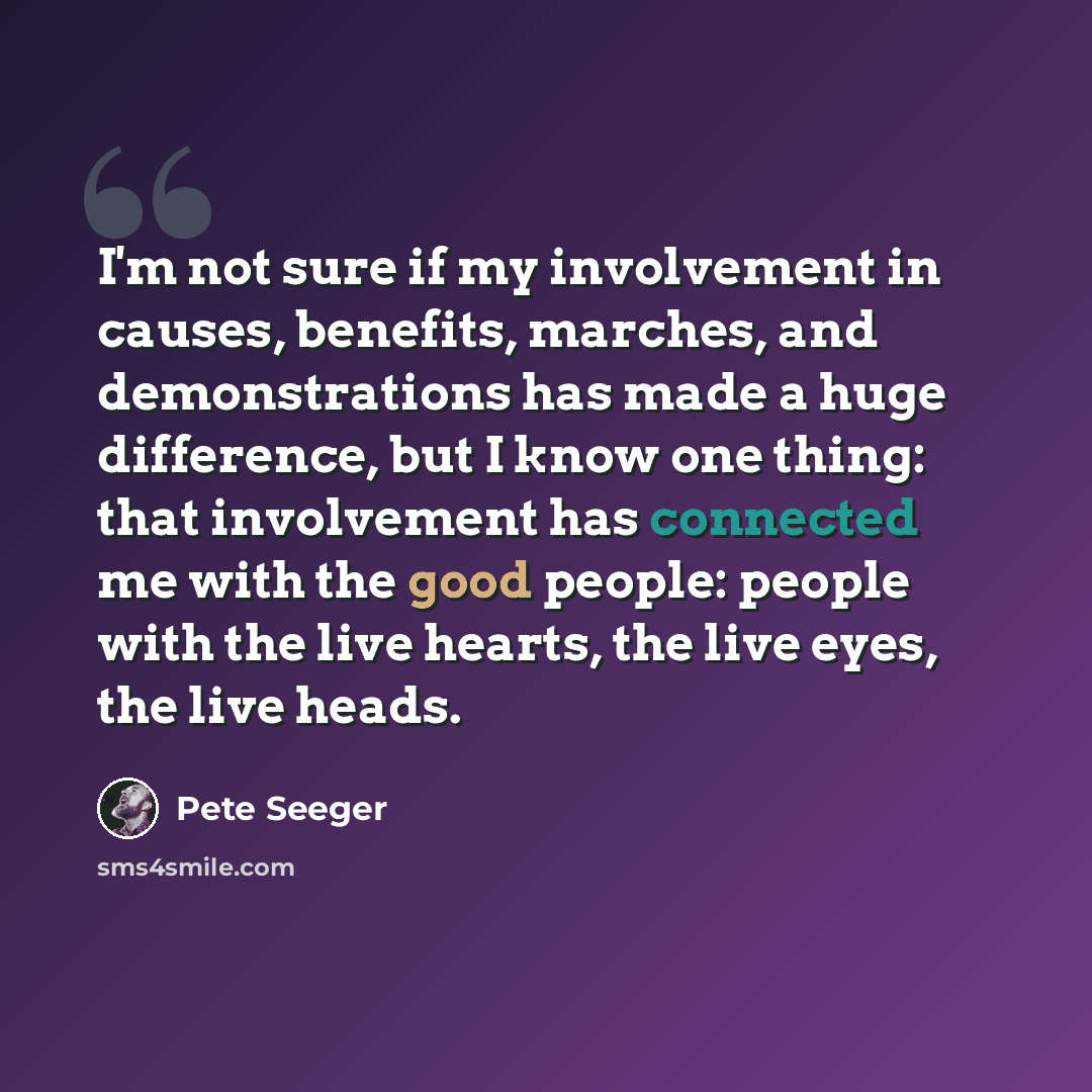 “I'm not sure if my involvement in causes, benefits, marches, and demonstrations has made a huge difference, but I know one thing: that involvement has connected me with the good people: people with the live hearts, the live eyes, the live heads.” quote by Pete Seeger