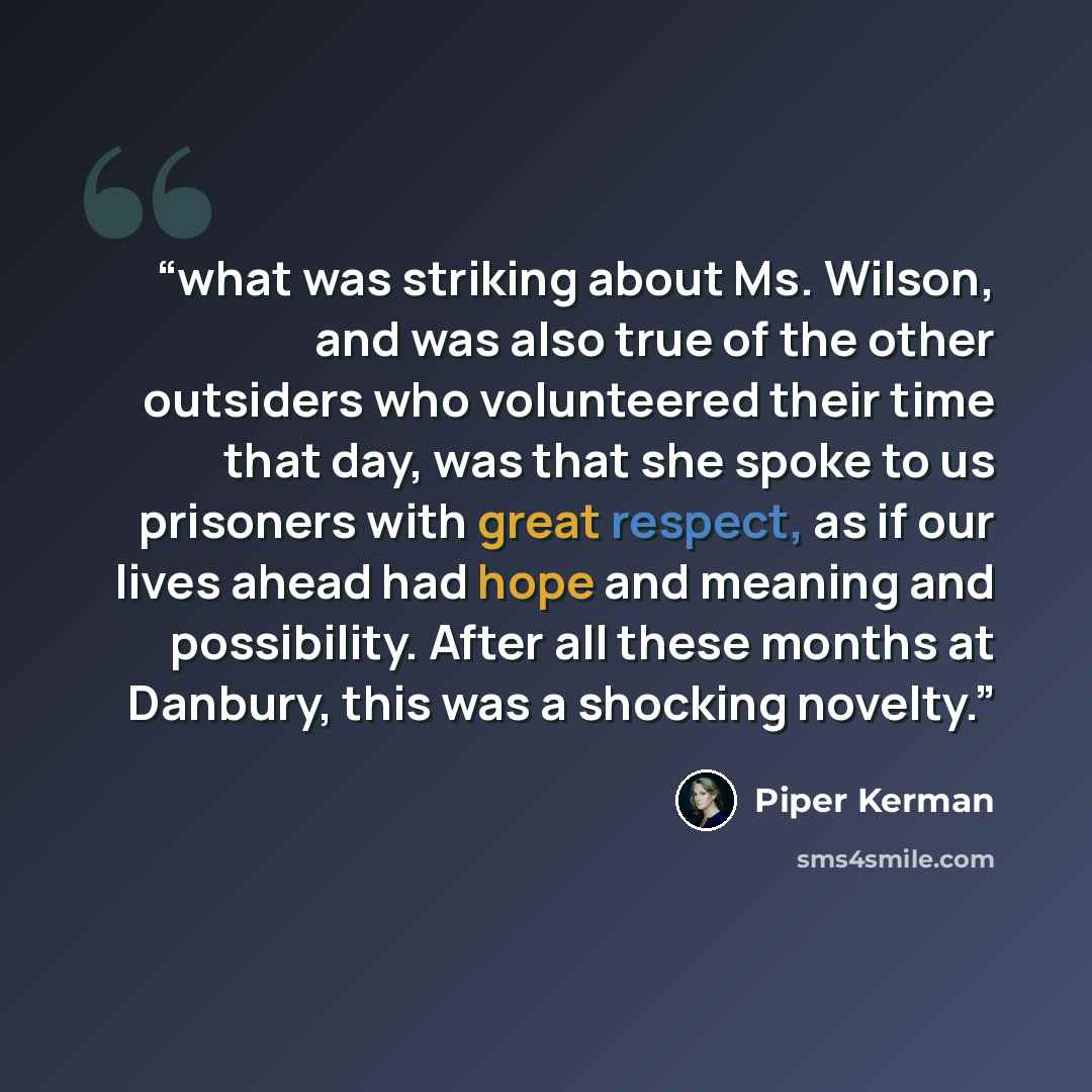 “what was striking about Ms. Wilson, and was also true of the other outsiders who volunteered their time that day, was that she spoke to us prisoners with great respect, as if our lives ahead had hope and meaning and possibility. After all these months at Danbury, this was a shocking novelty.” quote by Piper Kerman