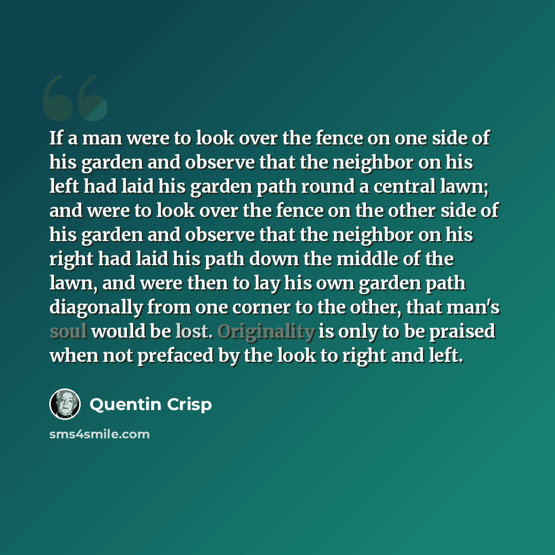 “If a man were to look over the fence on one side of his garden and observe that the neighbor on his left had laid his garden path round a central lawn; and were to look over the fence on the other side of his garden and observe that the neighbor on his right had laid his path down the middle of…” quote by Quentin Crisp