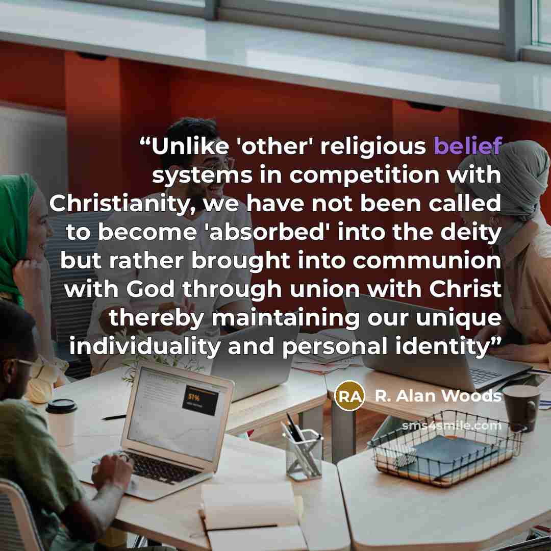 “Unlike 'other' religious belief systems in competition with Christianity, we have not been called to become 'absorbed' into the deity but rather brought into communion with God through union with Christ thereby maintaining our unique individuality and personal identity” quote by R. Alan Woods